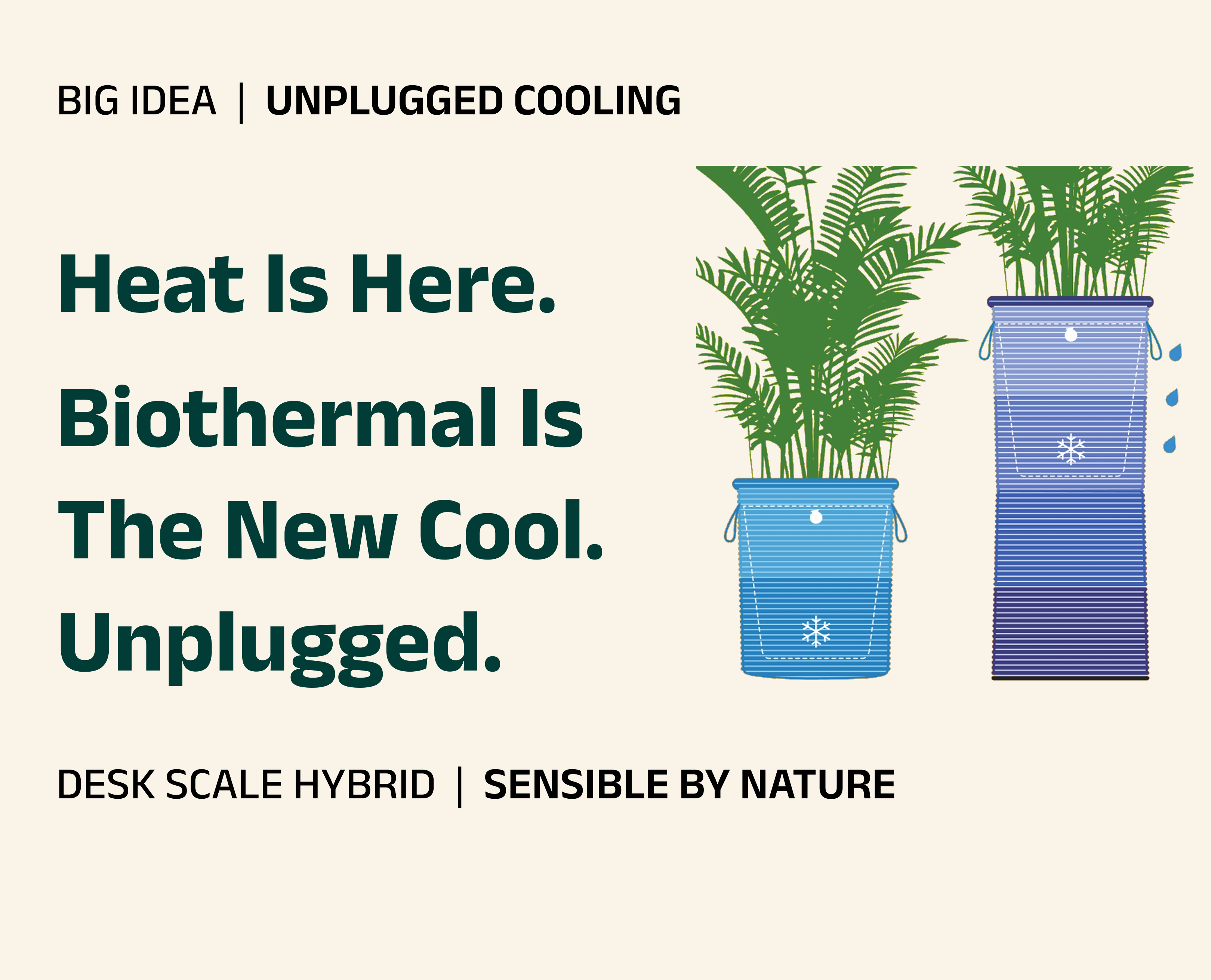 Heat Is Here. Biothermal Is The New Cool. Unplugged. Big Idea: Unplugged Cooling. Desk Scale Hybrid. Sensible By Nature.